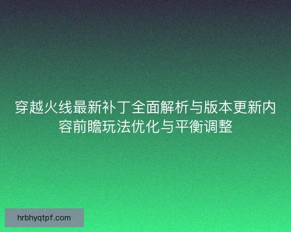 穿越火线最新补丁全面解析与版本更新内容前瞻玩法优化与平衡调整
