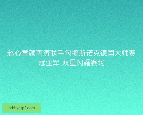 赵心童颜丙涛联手包揽斯诺克德国大师赛冠亚军 双星闪耀赛场