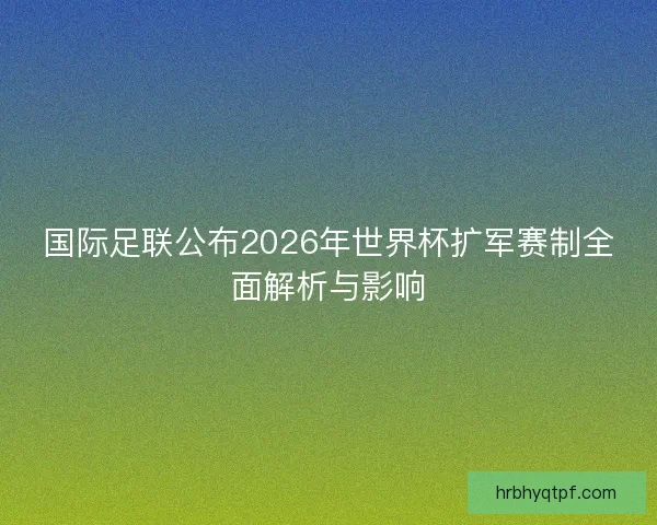 国际足联公布2026年世界杯扩军赛制全面解析与影响